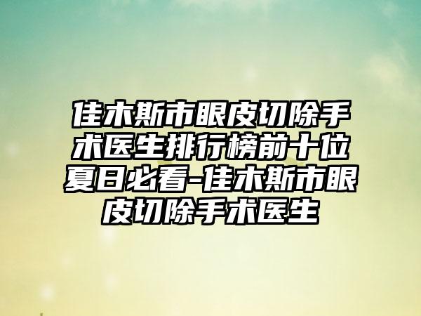 佳木斯市眼皮切除手术医生排行榜前十位夏日必看-佳木斯市眼皮切除手术医生