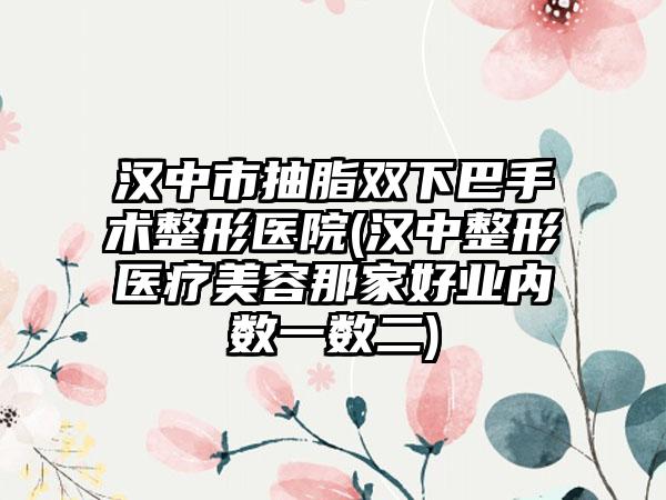 汉中市抽脂双下巴手术整形医院(汉中整形医疗美容那家好业内数一数二)