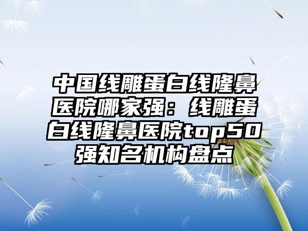 中国线雕蛋白线隆鼻医院哪家强：线雕蛋白线隆鼻医院top50强知名机构盘点