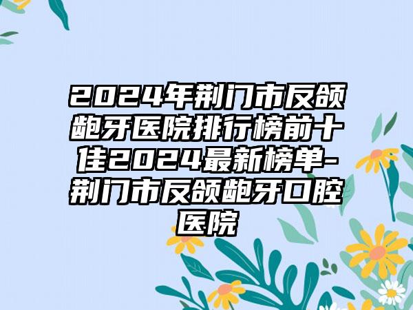 2024年荆门市反颌龅牙医院排行榜前十佳2024最新榜单-荆门市反颌龅牙口腔医院