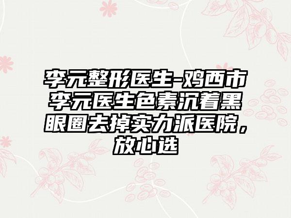 李元整形医生-鸡西市李元医生色素沉着黑眼圈去掉实力派医院，放心选