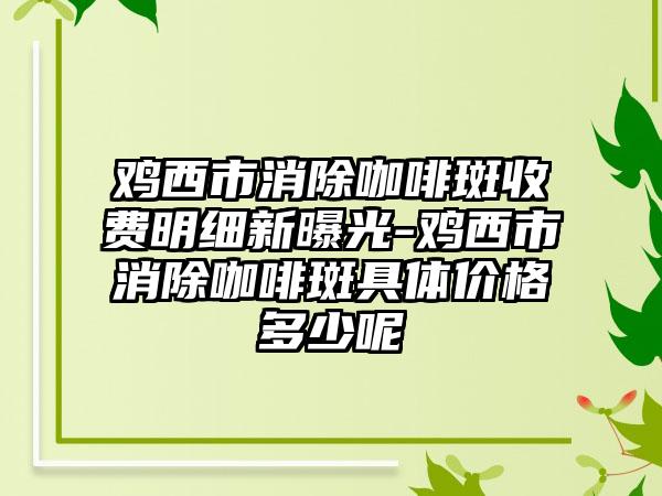 鸡西市消除咖啡斑收费明细新曝光-鸡西市消除咖啡斑具体价格多少呢