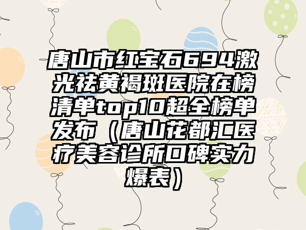 唐山市红宝石694激光祛黄褐斑医院在榜清单top10超全榜单发布（唐山花都汇医疗美容诊所口碑实力爆表）