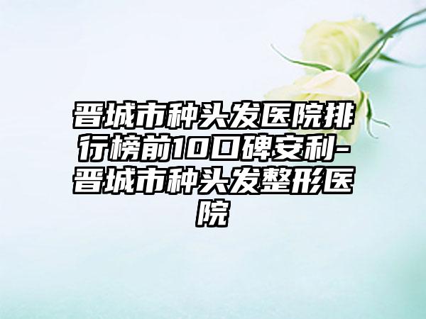 晋城市种头发医院排行榜前10口碑安利-晋城市种头发整形医院