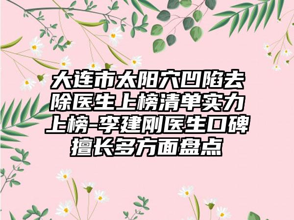 大连市太阳穴凹陷去除医生上榜清单实力上榜-李建刚医生口碑擅长多方面盘点