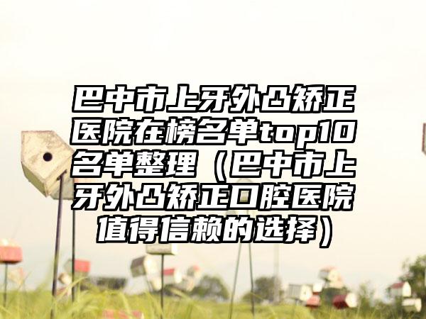 巴中市上牙外凸矫正医院在榜名单top10名单整理（巴中市上牙外凸矫正口腔医院值得信赖的选择）