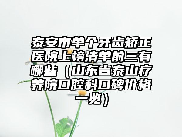 泰安市单个牙齿矫正医院上榜清单前三有哪些（山东省泰山疗养院口腔科口碑价格一览）