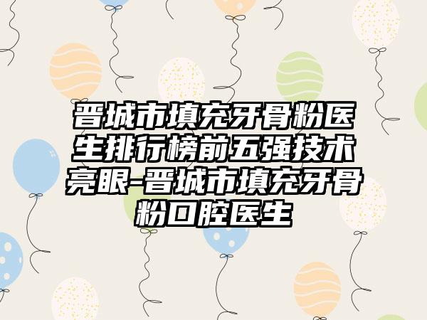 晋城市填充牙骨粉医生排行榜前五强技术亮眼-晋城市填充牙骨粉口腔医生