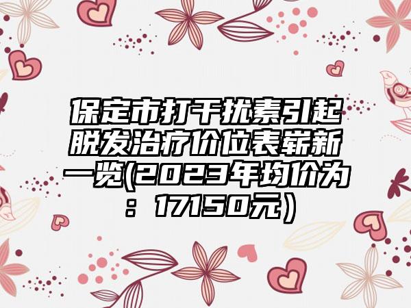 保定市打干扰素引起脱发治疗价位表崭新一览(2023年均价为：17150元）