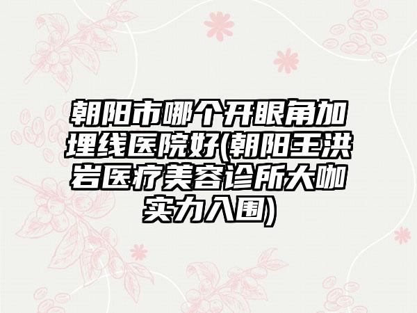 朝阳市哪个开眼角加埋线医院好(朝阳王洪岩医疗美容诊所大咖实力入围)