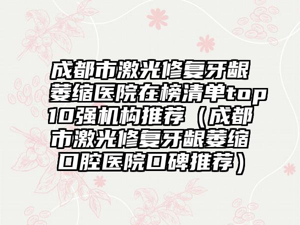 成都市激光修复牙龈萎缩医院在榜清单top10强机构推荐（成都市激光修复牙龈萎缩口腔医院口碑推荐）