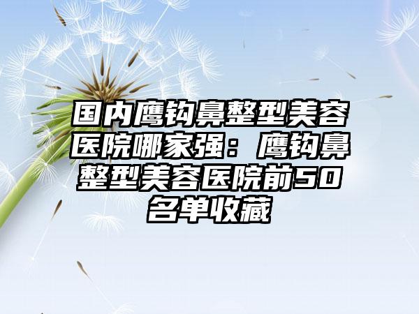 国内鹰钩鼻整型美容医院哪家强：鹰钩鼻整型美容医院前50名单收藏