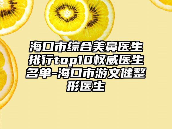 海口市综合美鼻医生排行top10权威医生名单-海口市游文健整形医生