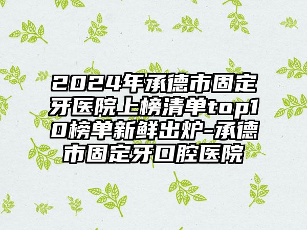 2024年承德市固定牙医院上榜清单top10榜单新鲜出炉-承德市固定牙口腔医院