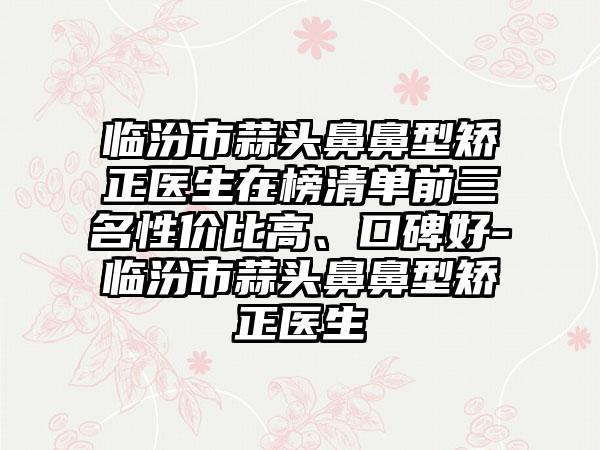 临汾市蒜头鼻鼻型矫正医生在榜清单前三名性价比高、口碑好-临汾市蒜头鼻鼻型矫正医生