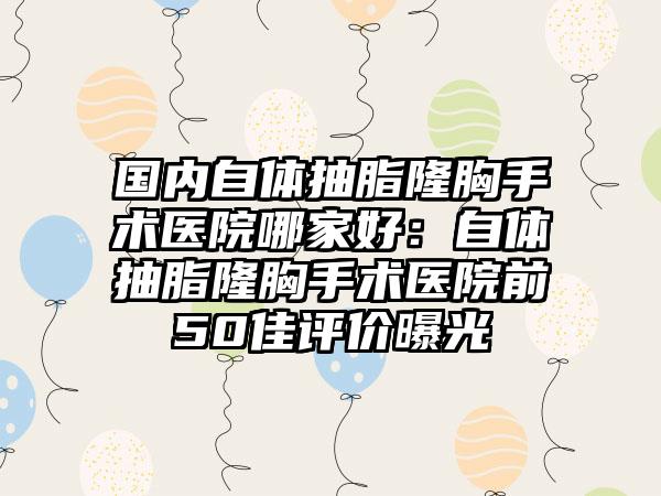 国内自体抽脂隆胸手术医院哪家好：自体抽脂隆胸手术医院前50佳评价曝光