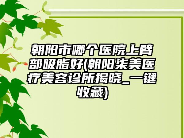 朝阳市哪个医院上臂部吸脂好(朝阳柒美医疗美容诊所揭晓_一键收藏)