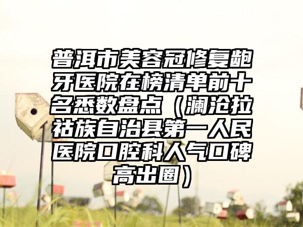 普洱市美容冠修复龅牙医院在榜清单前十名悉数盘点（澜沧拉祜族自治县第一人民医院口腔科人气口碑高出圈）