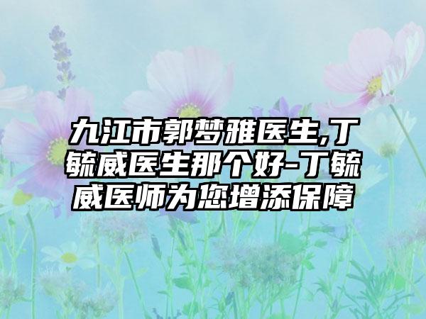 九江市郭梦雅医生,丁毓威医生那个好-丁毓威医师为您增添保障