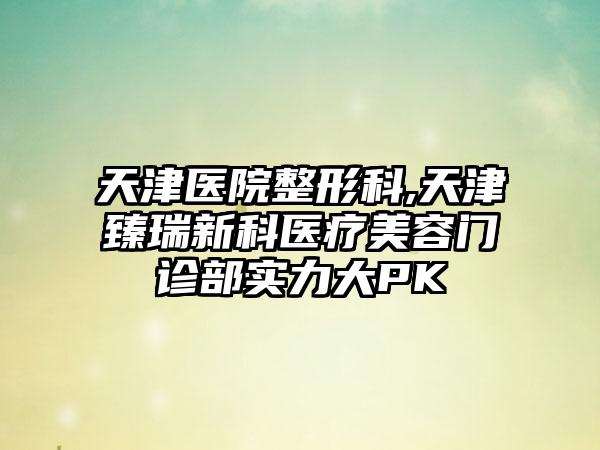 天津医院整形科,天津臻瑞新科医疗美容门诊部实力大PK