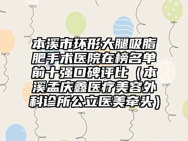 本溪市环形大腿吸脂肥手术医院在榜名单前十强口碑评比（本溪孟庆鑫医疗美容外科诊所公立医美牵头）