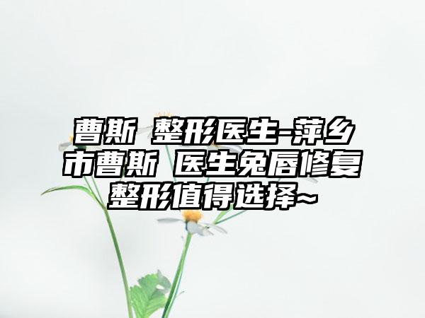 曹斯頔整形医生-萍乡市曹斯頔医生兔唇修复整形值得选择~