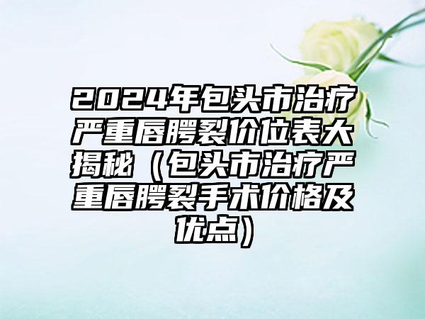 2024年包头市治疗严重唇腭裂价位表大揭秘（包头市治疗严重唇腭裂手术价格及优点）