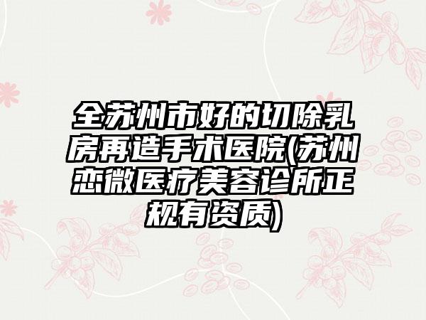 全苏州市好的切除乳房再造手术医院(苏州恋微医疗美容诊所正规有资质)