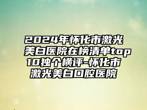 2024年怀化市激光美白医院在榜清单top10独个横评-怀化市激光美白口腔医院