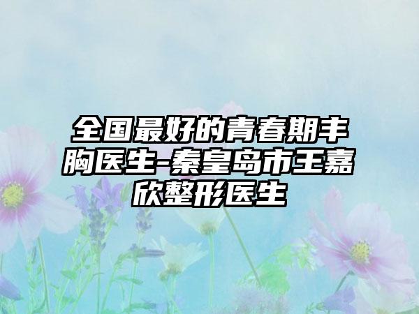 全国最好的青春期丰胸医生-秦皇岛市王嘉欣整形医生