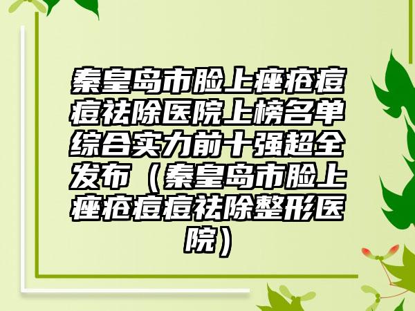 秦皇岛市脸上痤疮痘痘祛除医院上榜名单综合实力前十强超全发布（秦皇岛市脸上痤疮痘痘祛除整形医院）