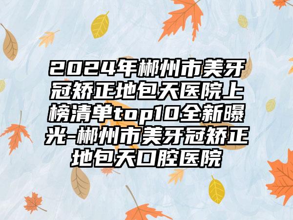 2024年郴州市美牙冠矫正地包天医院上榜清单top10全新曝光-郴州市美牙冠矫正地包天口腔医院