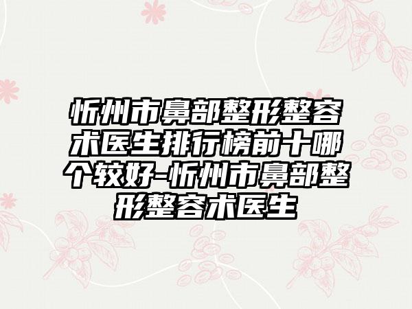 忻州市鼻部整形整容术医生排行榜前十哪个较好-忻州市鼻部整形整容术医生