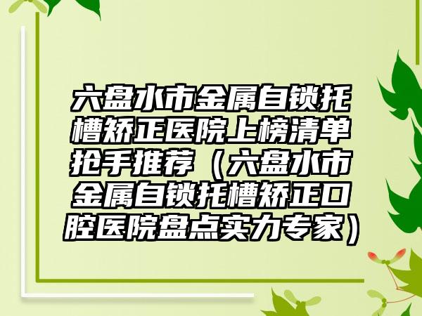 六盘水市金属自锁托槽矫正医院上榜清单抢手推荐（六盘水市金属自锁托槽矫正口腔医院盘点实力专家）