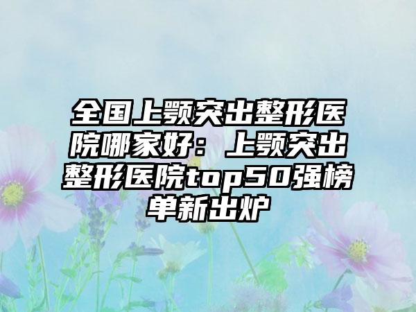 全国上颚突出整形医院哪家好：上颚突出整形医院top50强榜单新出炉