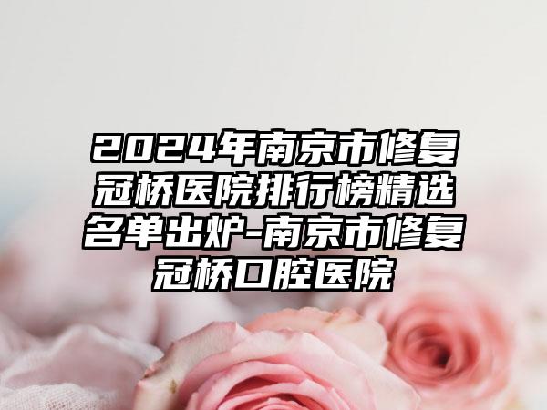 2024年南京市修复冠桥医院排行榜精选名单出炉-南京市修复冠桥口腔医院