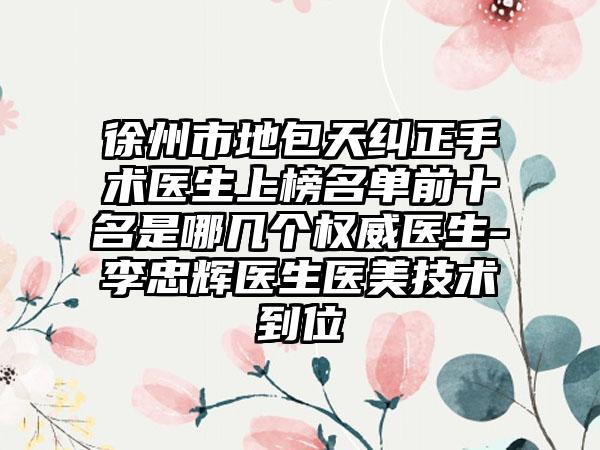 徐州市地包天纠正手术医生上榜名单前十名是哪几个权威医生-李忠辉医生医美技术到位