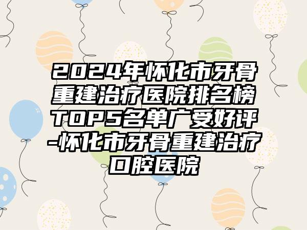 2024年怀化市牙骨重建治疗医院排名榜TOP5名单广受好评-怀化市牙骨重建治疗口腔医院