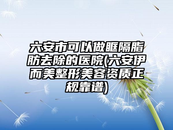 六安市可以做眶隔脂肪去除的医院(六安伊而美整形美容资质正规靠谱)