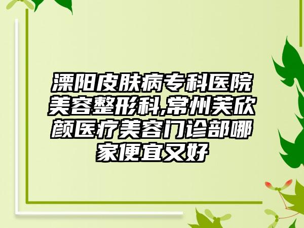 溧阳皮肤病专科医院美容整形科,常州芙欣颜医疗美容门诊部哪家便宜又好