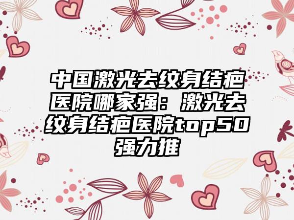 中国激光去纹身结疤医院哪家强：激光去纹身结疤医院top50强力推