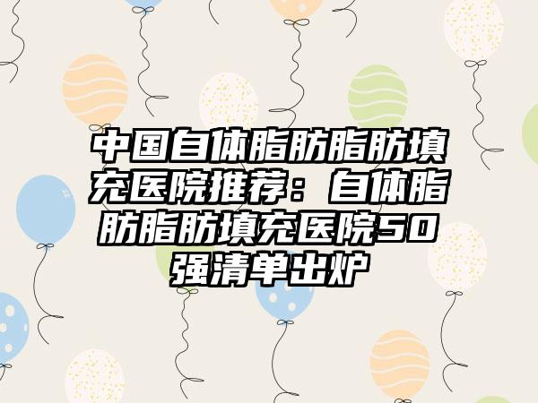 中国自体脂肪脂肪填充医院推荐：自体脂肪脂肪填充医院50强清单出炉