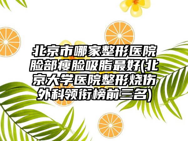 北京市哪家整形医院脸部瘦脸吸脂最好(北京大学医院整形烧伤外科领衔榜前三名)