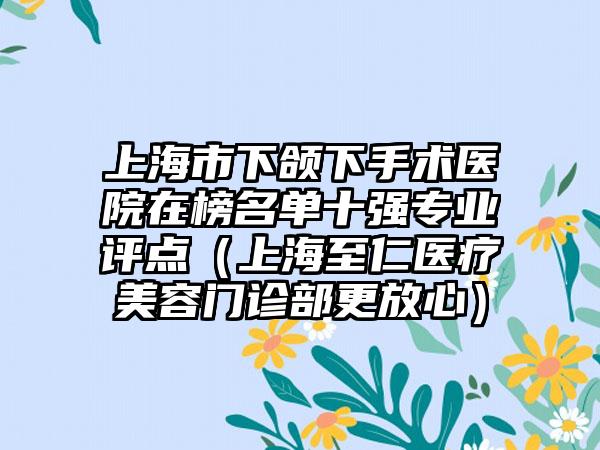 上海市下颌下手术医院在榜名单十强专业评点（上海至仁医疗美容门诊部更放心）