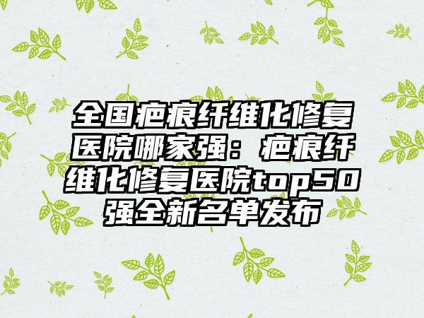 全国疤痕纤维化修复医院哪家强：疤痕纤维化修复医院top50强全新名单发布