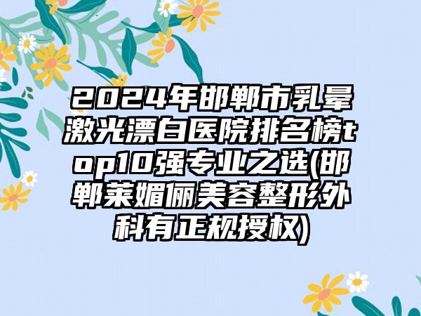 2024年邯郸市乳晕激光漂白医院排名榜top10强专业之选(邯郸莱媚俪美容整形外科有正规授权)