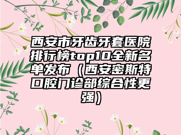 西安市牙齿牙套医院排行榜top10全新名单发布（西安密斯特口腔门诊部综合性更强）