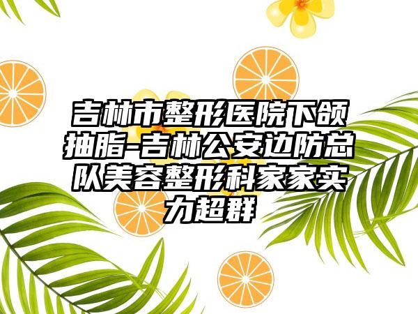 吉林市整形医院下颌抽脂-吉林公安边防总队美容整形科家家实力超群