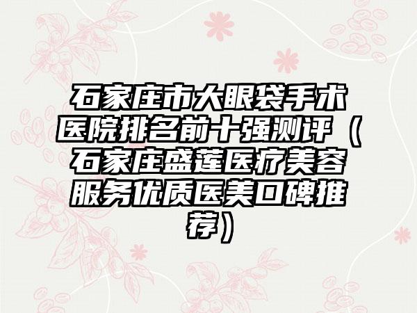 石家庄市大眼袋手术医院排名前十强测评（石家庄盛莲医疗美容服务优质医美口碑推荐）