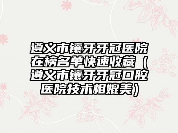 遵义市镶牙牙冠医院在榜名单快速收藏（遵义市镶牙牙冠口腔医院技术相媲美）